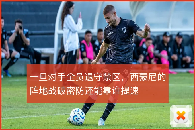 一旦对手全员退守禁区,西蒙尼的阵地战破密防还能靠谁提速