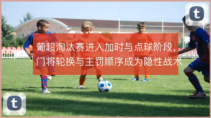 葡超淘汰赛进入加时与点球阶段，门将轮换与主罚顺序成为隐性战术博弈