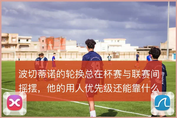 波切蒂诺的轮换总在杯赛与联赛间摇摆，他的用人优先级还能靠什么理清