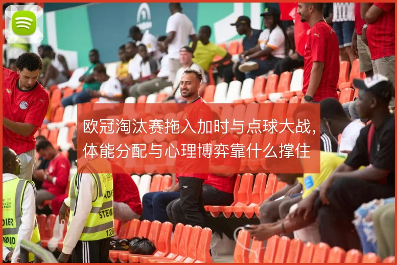欧冠淘汰赛拖入加时与点球大战，体能分配与心理博弈靠什么撑住