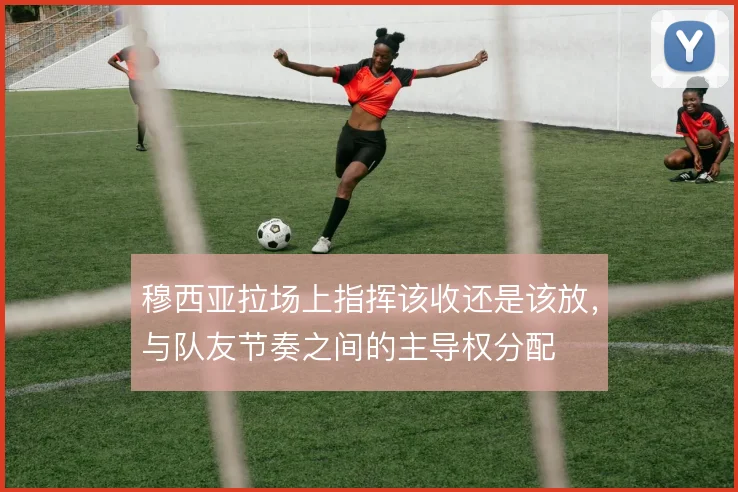 穆西亚拉场上指挥该收还是该放，与队友节奏之间的主导权分配