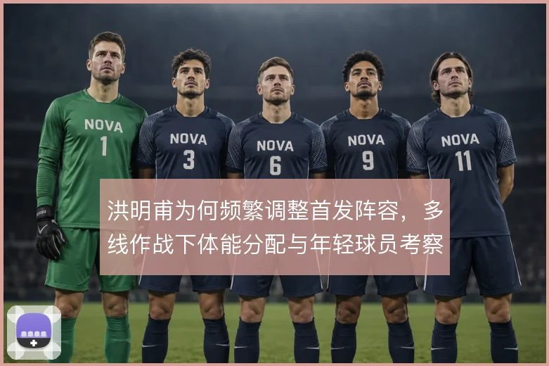 洪明甫为何频繁调整首发阵容，多线作战下体能分配与年轻球员考察是主因