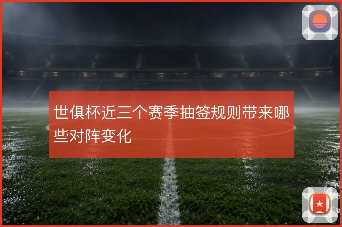 世俱杯近三个赛季抽签规则带来哪些对阵变化