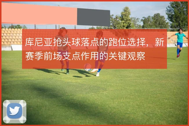 库尼亚抢头球落点的跑位选择,新赛季前场支点作用的关键观察