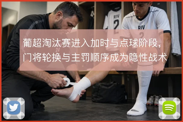 葡超淘汰赛进入加时与点球阶段，门将轮换与主罚顺序成为隐性战术博弈
