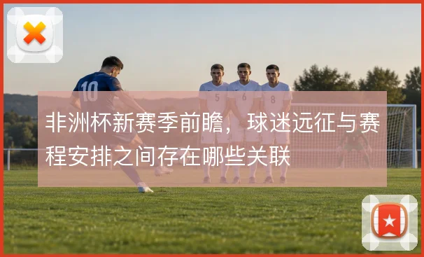 非洲杯新赛季前瞻，球迷远征与赛程安排之间存在哪些关联
