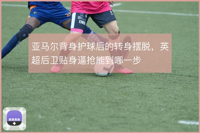 亚马尔背身护球后的转身摆脱，英超后卫贴身逼抢能到哪一步