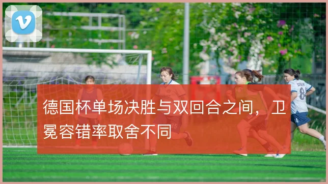 德国杯单场决胜与双回合之间，卫冕容错率取舍不同