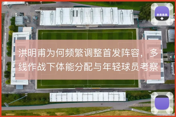 洪明甫为何频繁调整首发阵容，多线作战下体能分配与年轻球员考察是主因