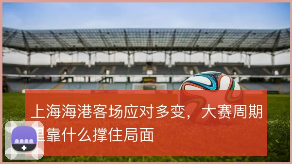 上海海港客场应对多变，大赛周期里靠什么撑住局面