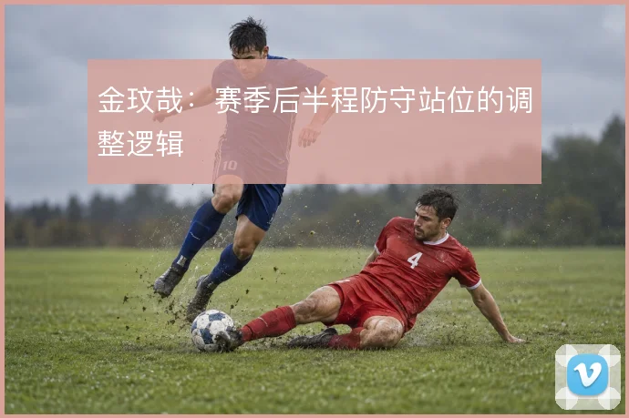 金玟哉：赛季后半程防守站位的调整逻辑