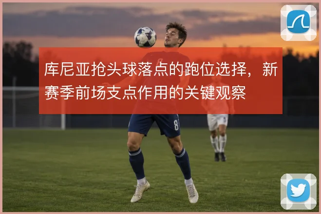 库尼亚抢头球落点的跑位选择,新赛季前场支点作用的关键观察