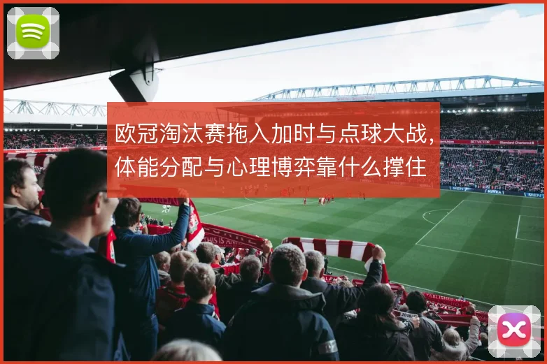 欧冠淘汰赛拖入加时与点球大战，体能分配与心理博弈靠什么撑住