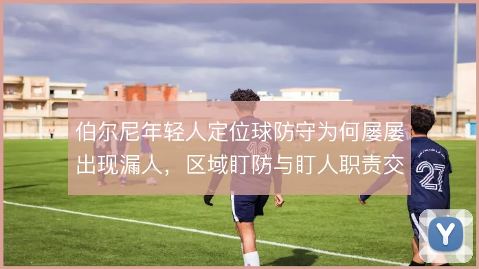 伯尔尼年轻人定位球防守为何屡屡出现漏人，区域盯防与盯人职责交代不清