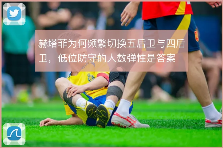 赫塔菲为何频繁切换五后卫与四后卫，低位防守的人数弹性是答案