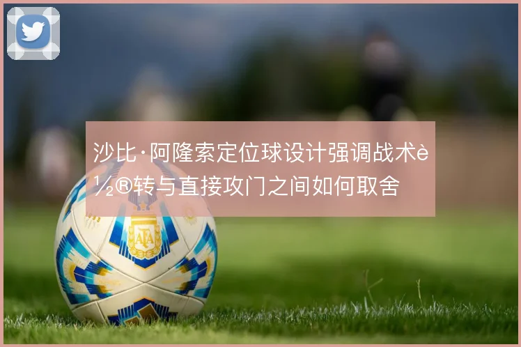 沙比·阿隆索定位球设计强调战术轮转与直接攻门之间如何取舍