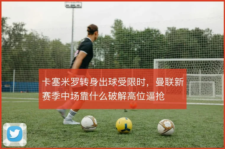 卡塞米罗转身出球受限时，曼联新赛季中场靠什么破解高位逼抢